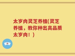 太岁肉灵芝养植(灵芝养植，教你种出高品质太岁肉！)
