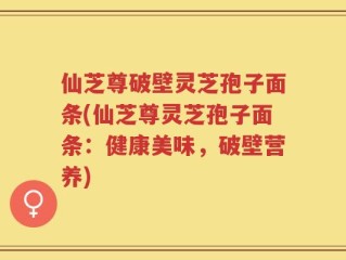 仙芝尊破壁灵芝孢子面条(仙芝尊灵芝孢子面条：健康美味，破壁营养)