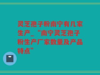灵芝孢子粉南宁有几家生产_“南宁灵芝孢子粉生产厂家数量及产品特点”