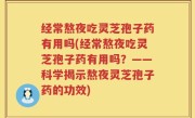 经常熬夜吃灵芝孢子药有用吗(经常熬夜吃灵芝孢子药有用吗？——科学揭示熬夜灵芝孢子药的功效)