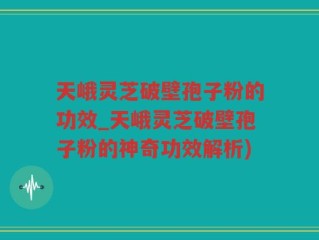 天峨灵芝破壁孢子粉的功效_天峨灵芝破壁孢子粉的神奇功效解析)
