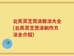 北芪灵芝煲汤做法大全(北芪灵芝煲汤制作方法全介绍)