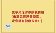 虫草灵芝洋参胶囊价格(虫草灵芝洋参胶囊，让您拥有健康长寿！)