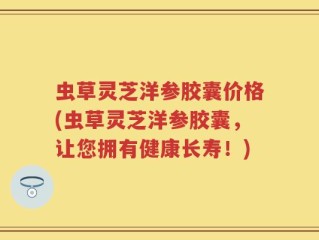 虫草灵芝洋参胶囊价格(虫草灵芝洋参胶囊，让您拥有健康长寿！)
