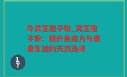 玲灵芝孢子粉_灵芝孢子粉：提升免疫力与健康生活的天然选择