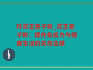 玲灵芝孢子粉_灵芝孢子粉：提升免疫力与健康生活的天然选择