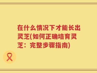 在什么情况下才能长出灵芝(如何正确培育灵芝：完整步骤指南)