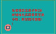 乐老铺灵芝孢子粉(乐老铺推出高质量灵芝孢子粉，助你提升健康！)