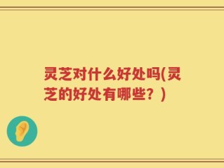 灵芝对什么好处吗(灵芝的好处有哪些？)