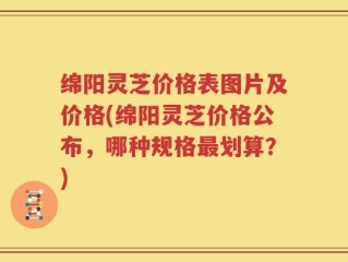 绵阳灵芝价格表图片及价格(绵阳灵芝价格公布，哪种规格最划算？)
