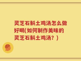 灵芝石斛土鸡汤怎么做好喝(如何制作美味的灵芝石斛土鸡汤？)