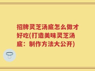 招牌灵芝汤底怎么做才好吃(打造美味灵芝汤底：制作方法大公开)