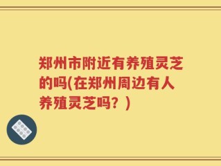 郑州市附近有养殖灵芝的吗(在郑州周边有人养殖灵芝吗？)