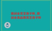 德润全灵芝孢子粉_德润全高品质灵芝孢子粉