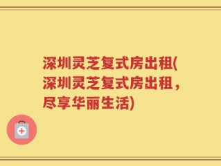 深圳灵芝复式房出租(深圳灵芝复式房出租，尽享华丽生活)