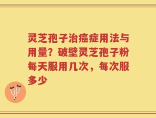 灵芝孢子治癌症用法与用量？破壁灵芝孢子粉每天服用几次，每次服多少