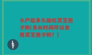 小产后多久能吃灵芝孢子粉(多长时间可以食用灵芝孢子粉？)