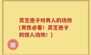 灵芝孢子对男人的功效(男性必看！灵芝孢子的惊人功效！)