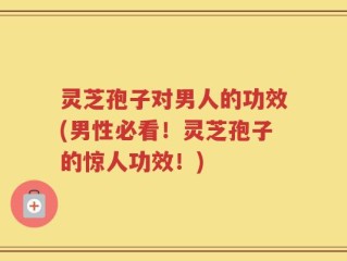 灵芝孢子对男人的功效(男性必看！灵芝孢子的惊人功效！)