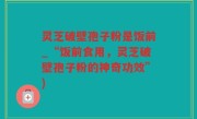 灵芝破壁孢子粉是饭前_“饭前食用，灵芝破壁孢子粉的神奇功效”)