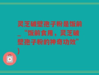 灵芝破壁孢子粉是饭前_“饭前食用，灵芝破壁孢子粉的神奇功效”)