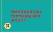 乳腺结节能吃灵芝吗女性(女性乳腺结节能食用灵芝吗？)