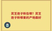 灵芝孢子粉在哪？灵芝孢子粉哪里的产地最好