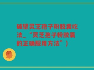 破壁灵芝孢子粉胶囊吃法_“灵芝孢子粉胶囊的正确服用方法”)