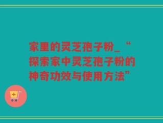 家里的灵芝孢子粉_“探索家中灵芝孢子粉的神奇功效与使用方法”