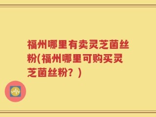 福州哪里有卖灵芝菌丝粉(福州哪里可购买灵芝菌丝粉？)