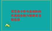 灵芝孢子粉与富硒粉的完美结合助力健康生活新选择