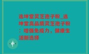 逸坤堂灵芝孢子粉_逸坤堂高品质灵芝孢子粉：增强免疫力，健康生活新选择