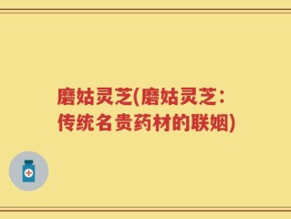 磨姑灵芝(磨姑灵芝：传统名贵药材的联姻)