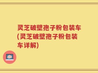 灵芝破壁孢子粉包装车(灵芝破壁孢子粉包装车详解)