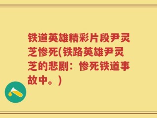 铁道英雄精彩片段尹灵芝惨死(铁路英雄尹灵芝的悲剧：惨死铁道事故中。)
