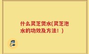 什么灵芝煲水(灵芝泡水的功效及方法！)