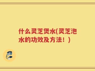 什么灵芝煲水(灵芝泡水的功效及方法！)