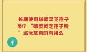 长期使用破壁灵芝孢子粉？“破壁灵芝孢子粉”这玩意真的有用么