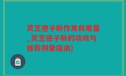灵芝孢子粉作用和用量_灵芝孢子粉的功效与推荐剂量指南)
