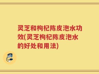 灵芝和枸杞陈皮泡水功效(灵芝枸杞陈皮泡水的好处和用法)