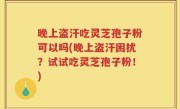 晚上盗汗吃灵芝孢子粉可以吗(晚上盗汗困扰？试试吃灵芝孢子粉！)