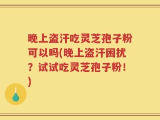 晚上盗汗吃灵芝孢子粉可以吗(晚上盗汗困扰？试试吃灵芝孢子粉！)
