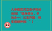 人参鹿茸灵芝孢子粉的说说(“强身健体，多效合一！三宝齐聚，畅享保健神器！”)
