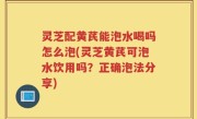灵芝配黄芪能泡水喝吗怎么泡(灵芝黄芪可泡水饮用吗？正确泡法分享)