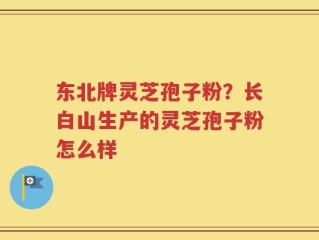 东北牌灵芝孢子粉？长白山生产的灵芝孢子粉怎么样