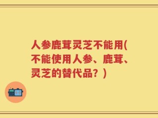 人参鹿茸灵芝不能用(不能使用人参、鹿茸、灵芝的替代品？)