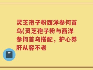 灵芝孢子粉西洋参何首乌(灵芝孢子粉与西洋参何首乌搭配，护心养肝从容不老
