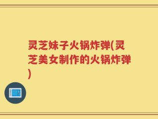 灵芝妹子火锅炸弹(灵芝美女制作的火锅炸弹)