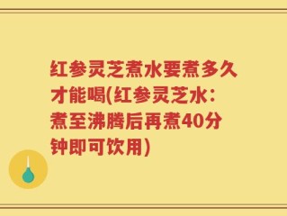 红参灵芝煮水要煮多久才能喝(红参灵芝水：煮至沸腾后再煮40分钟即可饮用)