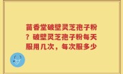苗香堂破壁灵芝孢子粉？破壁灵芝孢子粉每天服用几次，每次服多少